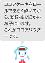 ココアケーキをロールであらく砕いてから、粉砕機で細かい粒子にします。これがココアパウダーです。