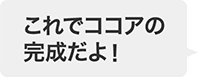 これでココアの完成だよ！